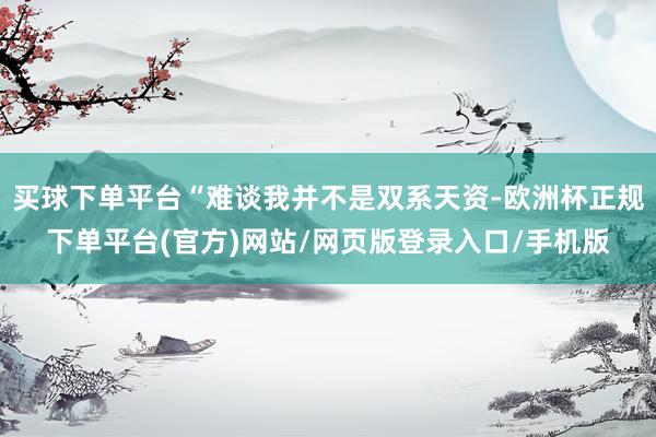 买球下单平台“难谈我并不是双系天资-欧洲杯正规下单平台(官方)网站/网页版登录入口/手机版