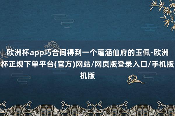 欧洲杯app巧合间得到一个蕴涵仙府的玉佩-欧洲杯正规下单平台(官方)网站/网页版登录入口/手机版