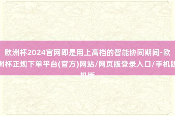 欧洲杯2024官网即是用上高档的智能协同期间-欧洲杯正规下单平台(官方)网站/网页版登录入口/手机版