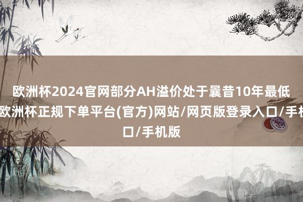 欧洲杯2024官网部分AH溢价处于曩昔10年最低点-欧洲杯正规下单平台(官方)网站/网页版登录入口/手机版