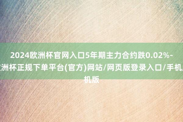 2024欧洲杯官网入口5年期主力合约跌0.02%-欧洲杯正规下单平台(官方)网站/网页版登录入口/手机版