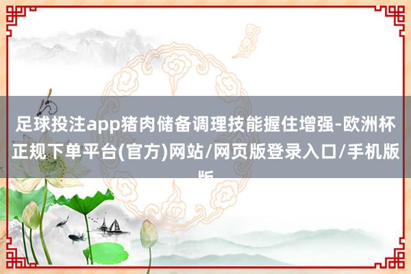 足球投注app猪肉储备调理技能握住增强-欧洲杯正规下单平台(官方)网站/网页版登录入口/手机版