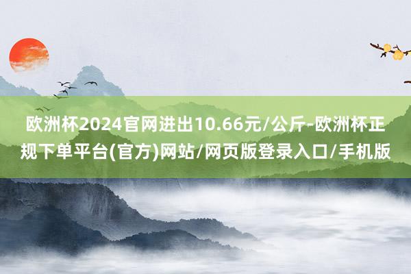 欧洲杯2024官网进出10.66元/公斤-欧洲杯正规下单平台(官方)网站/网页版登录入口/手机版