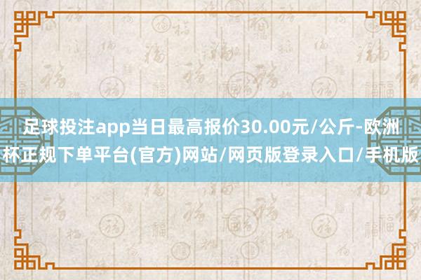 足球投注app当日最高报价30.00元/公斤-欧洲杯正规下单平台(官方)网站/网页版登录入口/手机版