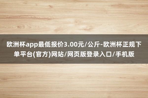 欧洲杯app最低报价3.00元/公斤-欧洲杯正规下单平台(官方)网站/网页版登录入口/手机版