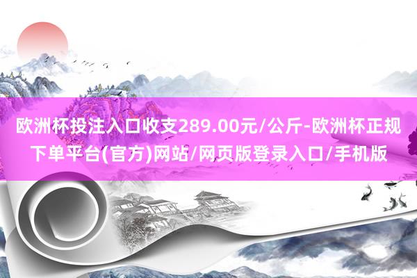 欧洲杯投注入口收支289.00元/公斤-欧洲杯正规下单平台(官方)网站/网页版登录入口/手机版