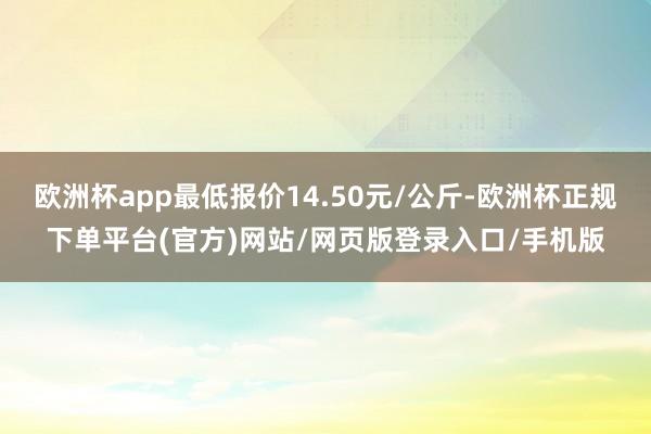 欧洲杯app最低报价14.50元/公斤-欧洲杯正规下单平台(官方)网站/网页版登录入口/手机版