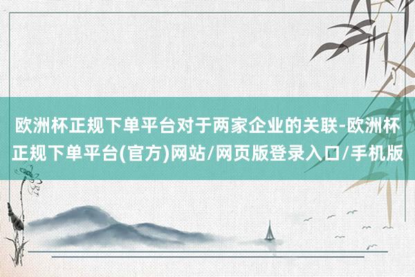 欧洲杯正规下单平台　　对于两家企业的关联-欧洲杯正规下单平台(官方)网站/网页版登录入口/手机版