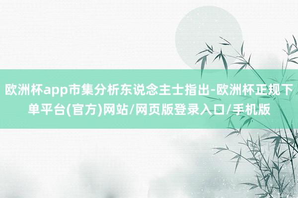 欧洲杯app市集分析东说念主士指出-欧洲杯正规下单平台(官方)网站/网页版登录入口/手机版