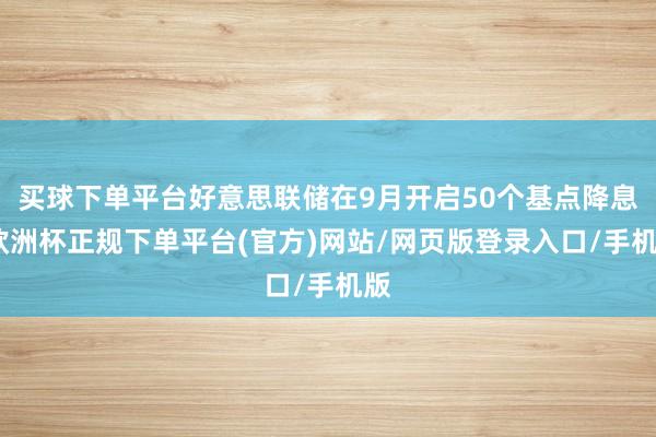 买球下单平台好意思联储在9月开启50个基点降息-欧洲杯正规下单平台(官方)网站/网页版登录入口/手机版