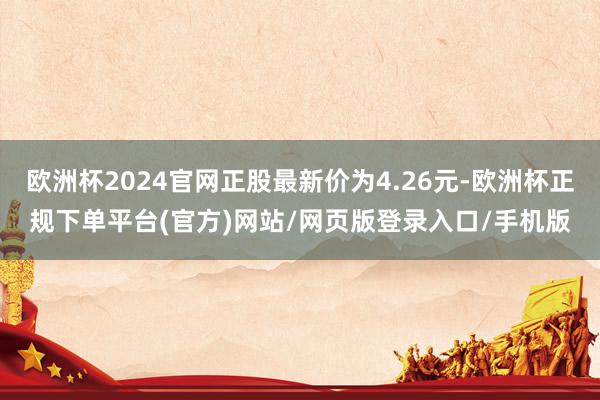 欧洲杯2024官网正股最新价为4.26元-欧洲杯正规下单平台(官方)网站/网页版登录入口/手机版