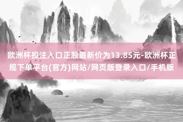 欧洲杯投注入口正股最新价为13.85元-欧洲杯正规下单平台(官方)网站/网页版登录入口/手机版