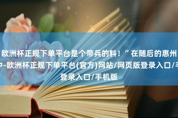 欧洲杯正规下单平台是个带兵的料！”在随后的惠州战役中-欧洲杯正规下单平台(官方)网站/网页版登录入口/手机版