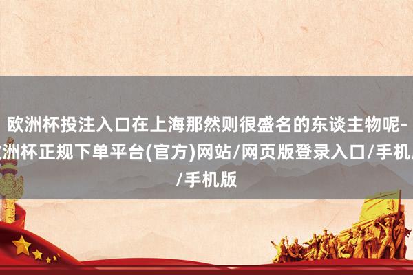 欧洲杯投注入口在上海那然则很盛名的东谈主物呢-欧洲杯正规下单平台(官方)网站/网页版登录入口/手机版