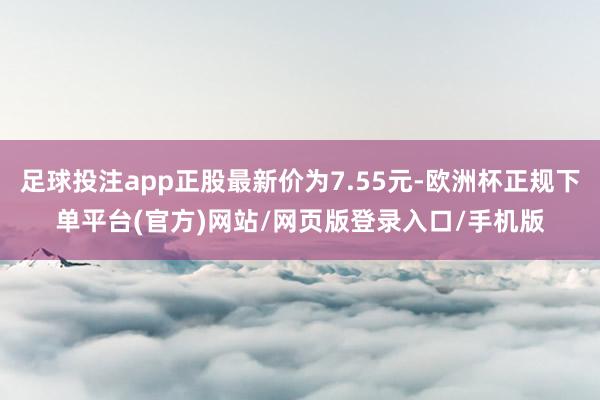 足球投注app正股最新价为7.55元-欧洲杯正规下单平台(官方)网站/网页版登录入口/手机版