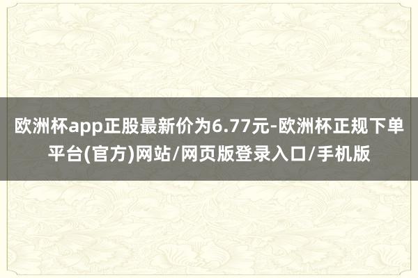 欧洲杯app正股最新价为6.77元-欧洲杯正规下单平台(官方)网站/网页版登录入口/手机版