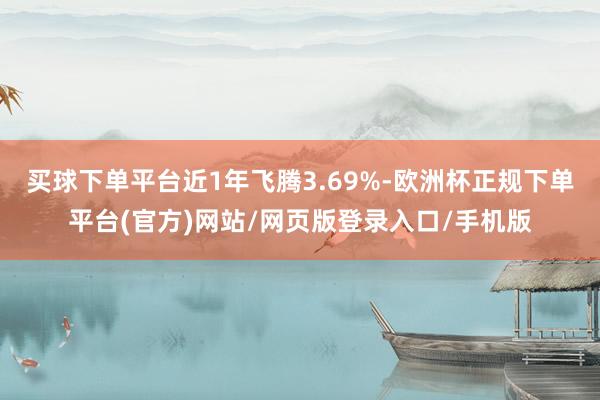 买球下单平台近1年飞腾3.69%-欧洲杯正规下单平台(官方)网站/网页版登录入口/手机版