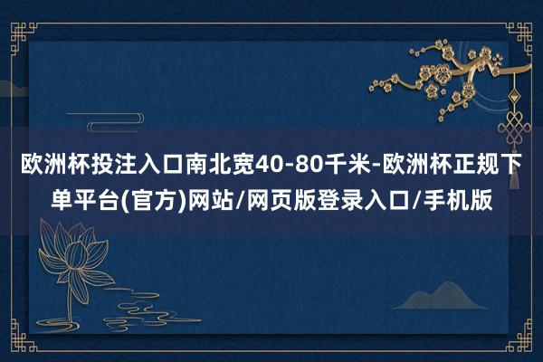 欧洲杯投注入口南北宽40-80千米-欧洲杯正规下单平台(官方)网站/网页版登录入口/手机版