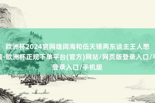 欧洲杯2024官网雄阔海和伍天锡两东谈主王人憋了链接-欧洲杯正规下单平台(官方)网站/网页版登录入口/手机版