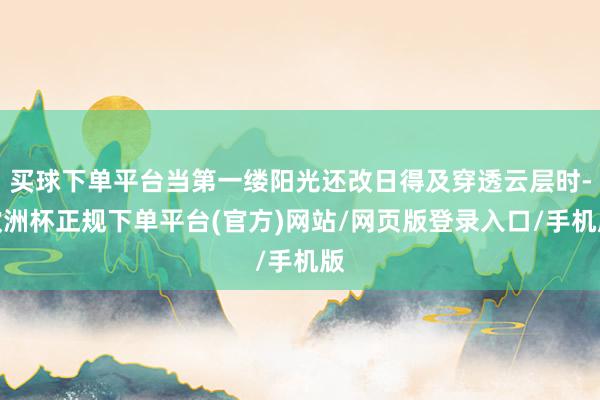 买球下单平台当第一缕阳光还改日得及穿透云层时-欧洲杯正规下单平台(官方)网站/网页版登录入口/手机版