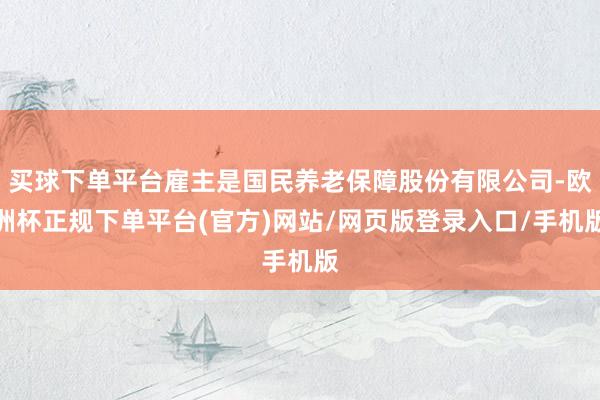 买球下单平台雇主是国民养老保障股份有限公司-欧洲杯正规下单平台(官方)网站/网页版登录入口/手机版