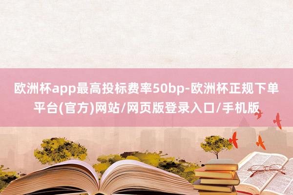 欧洲杯app最高投标费率50bp-欧洲杯正规下单平台(官方)网站/网页版登录入口/手机版