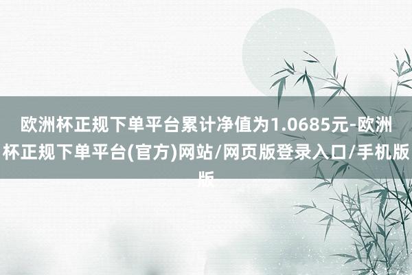 欧洲杯正规下单平台累计净值为1.0685元-欧洲杯正规下单平台(官方)网站/网页版登录入口/手机版