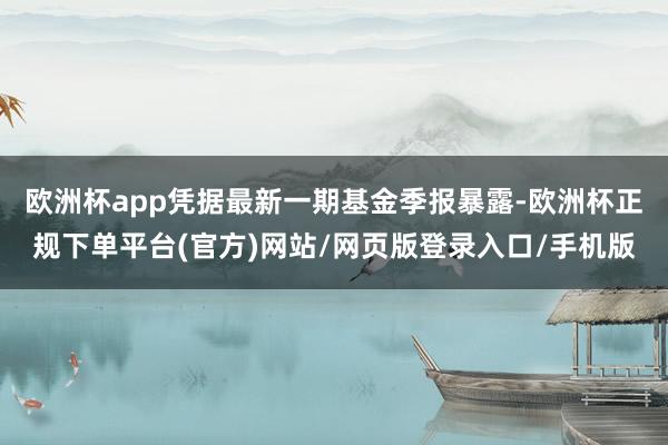 欧洲杯app凭据最新一期基金季报暴露-欧洲杯正规下单平台(官方)网站/网页版登录入口/手机版