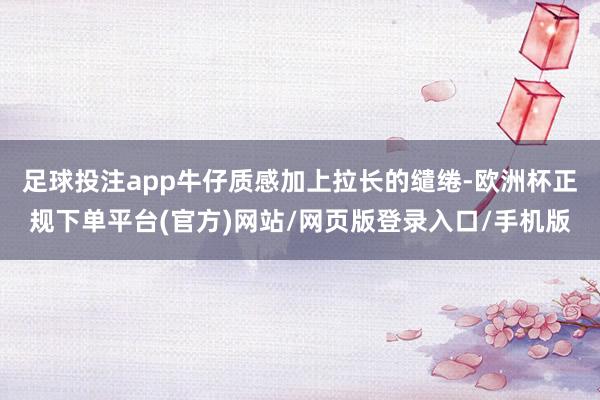 足球投注app牛仔质感加上拉长的缱绻-欧洲杯正规下单平台(官方)网站/网页版登录入口/手机版