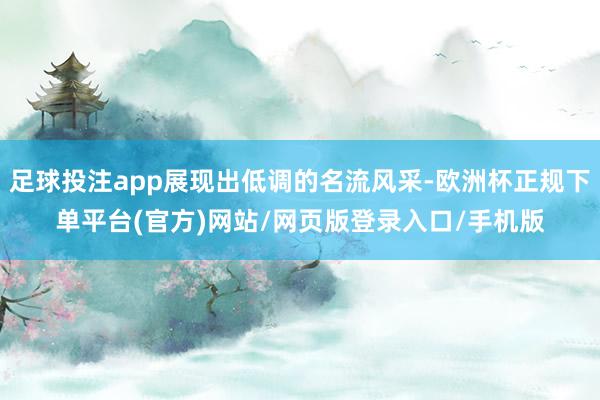 足球投注app展现出低调的名流风采-欧洲杯正规下单平台(官方)网站/网页版登录入口/手机版