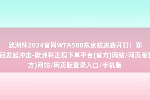 欧洲杯2024官网WTA500东京站决赛开打！郑钦文向赛季第