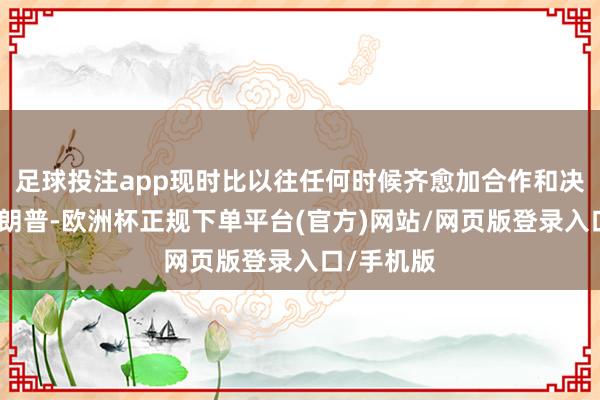 足球投注app现时比以往任何时候齐愈加合作和决心抵抗特朗普-欧洲杯正规下单平台(官方)网站/网页版登录入口/手机版