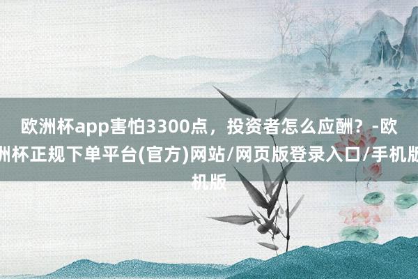 欧洲杯app害怕3300点，投资者怎么应酬？-欧洲杯正规下单平台(官方)网站/网页版登录入口/手机版