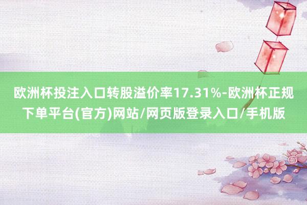 欧洲杯投注入口转股溢价率17.31%-欧洲杯正规下单平台(官方)网站/网页版登录入口/手机版