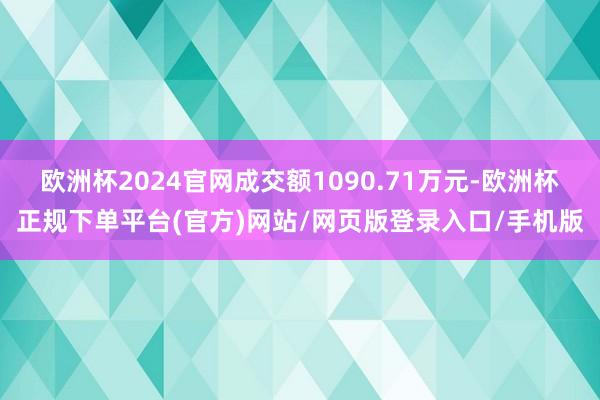 欧洲杯2024官网成交额1090.71万元-欧洲杯正规下单平台(官方)网站/网页版登录入口/手机版