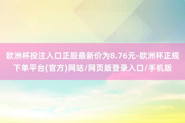 欧洲杯投注入口正股最新价为8.76元-欧洲杯正规下单平台(官方)网站/网页版登录入口/手机版