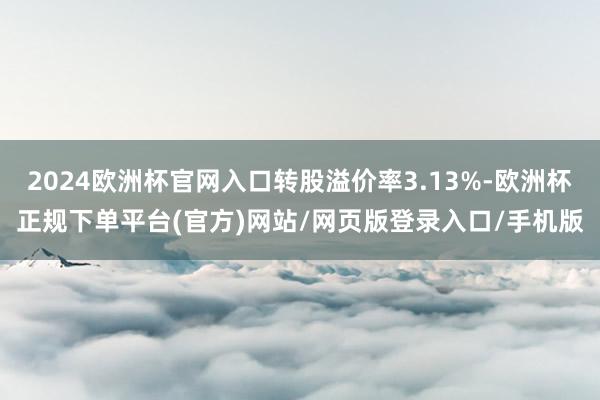 2024欧洲杯官网入口转股溢价率3.13%-欧洲杯正规下单平台(官方)网站/网页版登录入口/手机版