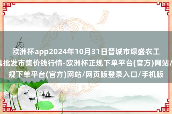 欧洲杯app2024年10月31日晋城市绿盛农工商实业有限公司农副家具批发市集价钱行情-欧洲杯正规下单平台(官方)网站/网页版登录入口/手机版