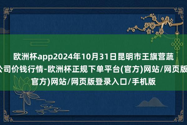 欧洲杯app2024年10月31日昆明市王旗营蔬菜批发商场有限公司价钱行情-欧洲杯正规下单平台(官方)网站/网页版登录入口/手机版