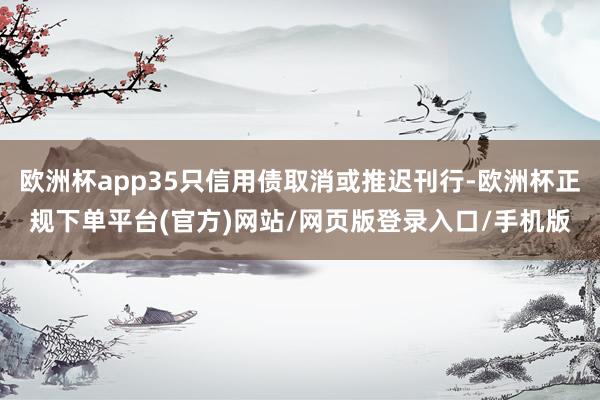 欧洲杯app35只信用债取消或推迟刊行-欧洲杯正规下单平台(官方)网站/网页版登录入口/手机版