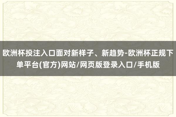 欧洲杯投注入口面对新样子、新趋势-欧洲杯正规下单平台(官方)网站/网页版登录入口/手机版