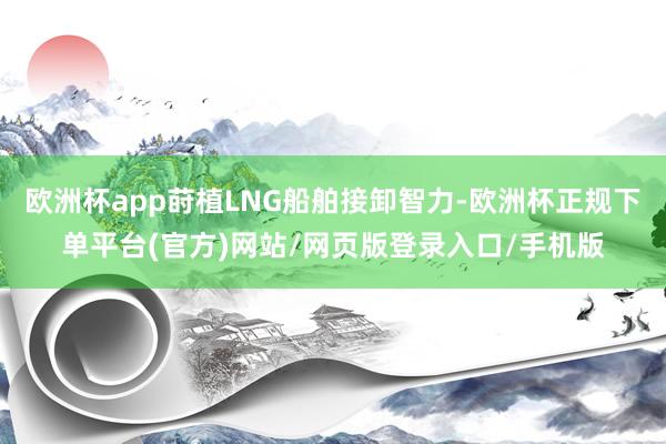 欧洲杯app莳植LNG船舶接卸智力-欧洲杯正规下单平台(官方)网站/网页版登录入口/手机版