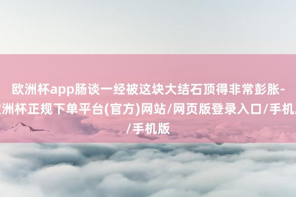 欧洲杯app肠谈一经被这块大结石顶得非常彭胀-欧洲杯正规下单平台(官方)网站/网页版登录入口/手机版