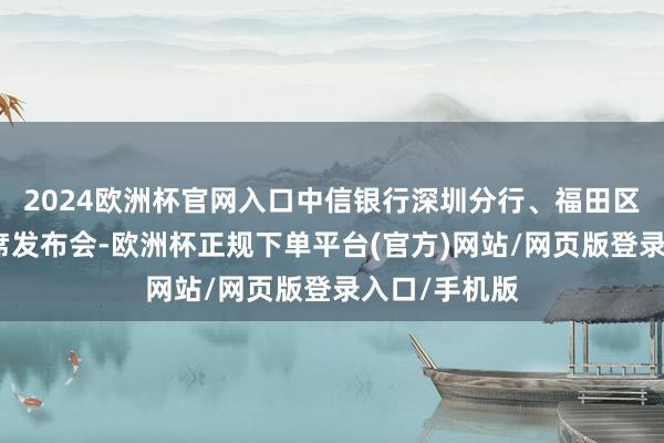 2024欧洲杯官网入口中信银行深圳分行、福田区预计指导出席发布会-欧洲杯正规下单平台(官方)网站/网页版登录入口/手机版