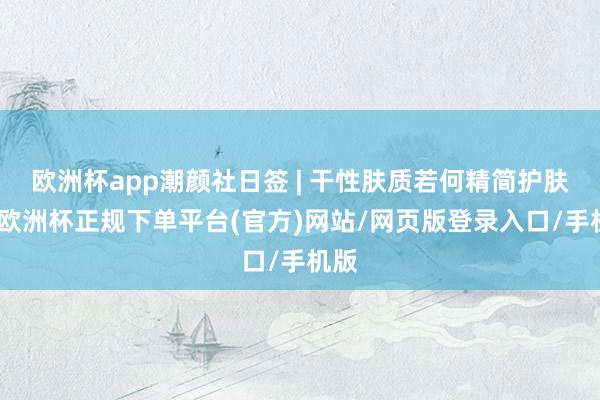 欧洲杯app潮颜社日签 | 干性肤质若何精简护肤？-欧洲杯正规下单平台(官方)网站/网页版登录入口/手机版