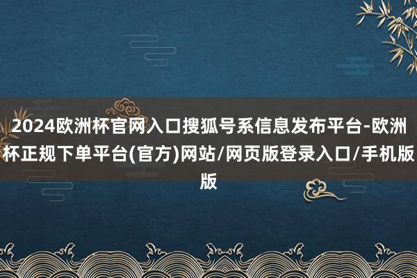 2024欧洲杯官网入口搜狐号系信息发布平台-欧洲杯正规下单平台(官方)网站/网页版登录入口/手机版