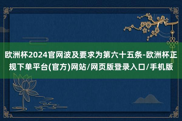 欧洲杯2024官网波及要求为第六十五条-欧洲杯正规下单平台(官方)网站/网页版登录入口/手机版