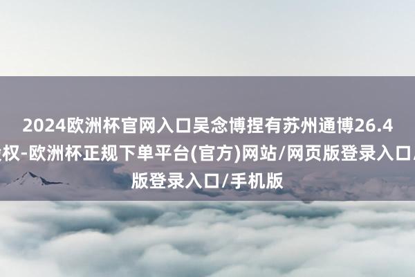 2024欧洲杯官网入口吴念博捏有苏州通博26.49%的股权-欧洲杯正规下单平台(官方)网站/网页版登录入口/手机版