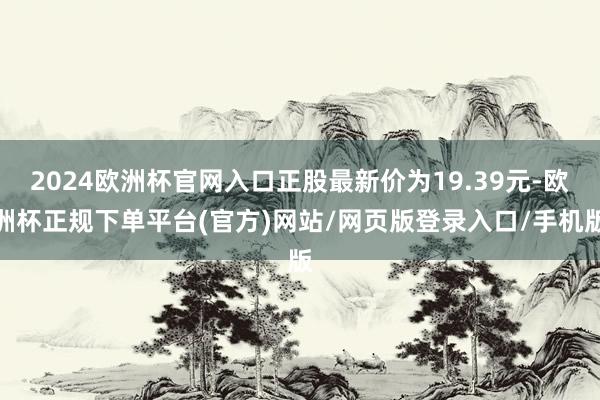 2024欧洲杯官网入口正股最新价为19.39元-欧洲杯正规下单平台(官方)网站/网页版登录入口/手机版