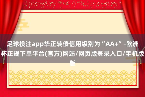 足球投注app华正转债信用级别为“AA+”-欧洲杯正规下单平台(官方)网站/网页版登录入口/手机版